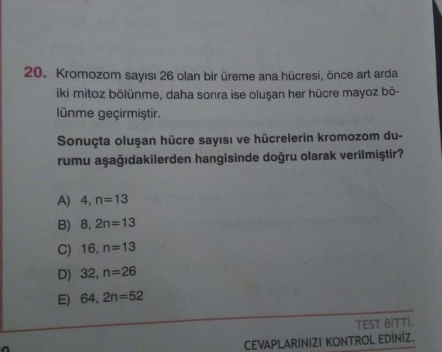 20. Kromozom sayısı 26 olan bir üreme ana hücresi, önce art arda
iki mitoz bölünme, daha sonra ise oluşan her hücre mayoz bö-
lünme geçirmiştir.
Sonuçta oluşan hücre sayısı ve hücrelerin kromozom du-
rumu aşağıdakilerden hangisinde doğru olarak verilmiştir