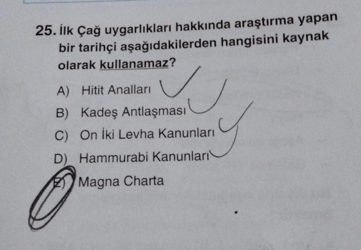 25. İlk Çağ uygarlıkları hakkında araştırma yapan
bir tarihçi aşağıdakilerden hangisini kaynak
olarak kullanamaz?
A) Hitit Analları
B) Kadeş Antlaşması
C) On İki Levha Kanunları
D) Hammurabi Kanunları
Magna Charta