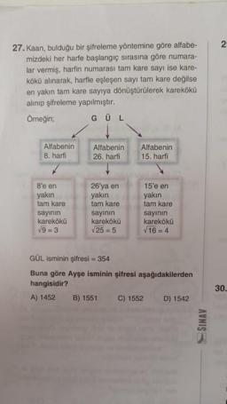 27. Kaan, bulduğu bir şifreleme yöntemine göre alfabe-
mizdeki her harfe başlangıç sırasına göre numara-
lar vermiş, harfin numarası tam kare sayı ise kare-
kökü alınarak, harfle eşleşen sayı tam kare değilse
en yakın tam kare sayıya dönüştürülerek karekökü
alınıp şifreleme yapılmıştır.
Örneğin;
GÜL
Alfabenin
8. harfi
8'e en
yakın
tam kare
sayının
karekökü
√9=3
Alfabenin
26. harfi
26'ya en
yakın
tam kare
sayının
karekökü
√25 = 5
Alfabenin
15. harfi
B) 1551
15'e en
yakın
tam kare
GÜL isminin şifresi = 354
Buna göre Ayşe isminin şifresi aşağıdakilerden
hangisidir?
A) 1452
C) 1552
sayının
karekökü
√16=4
D) 1542
SINAV
2
30.