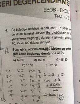 CERI DE
#512
z
4. Üç belediye otobüsü sabah saat 07.00'de ay
duraktan hareket ediyor. Bu otobüslerin bir
yapıp tekrar başlangıç durağına gelmesi sırasıy
60, 75 ve 120 dakika sürüyor.
23
od v vrt
15
Buna göre, otobüslerin üçü birden en erken
saat kaçta başlangıç durağında olur?
A) 14.30
B) 15.00
D) 16.00
75
Pi.
EBOB - EKOK
Test-22
126/2
75 be 2
75 30
75
153
25 5 3
25 56
5
C) 15.30
201 (0
E) 17.00
4.24.25
7 (cc. 24
1409
20160
145
1.
8