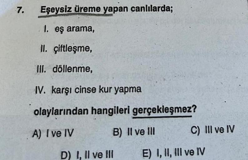 7.
Eşeysiz üreme yapan canlılarda;
1. eş arama,
II. çiftleşme,
III. döllenme,
IV. karşı cinse kur yapma
olaylarından hangileri gerçekleşmez?
A) I ve IV
B) II ve Ill
D) I, II ve III
C) III ve IV
E) I, II, III ve IV