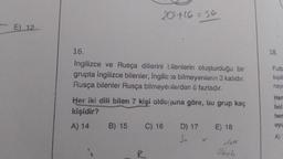 E) 12
20+16=36
16.
İngilizce ve Rusça dillerini bilenlerin oluşturduğu bir
grupta İngilizce bilenler, İngilizce bilmeyenlerin 3 katıdır.
Rusça bilenler Rusça bilmeyenlerden 6 fazladır.
Her iki dili bilen 7 kişi olduğuna göre, bu grup kaç
kişidir?
A) 14
B) 15
C) 16
D) 17
3x
E) 18
2616
18.
Futb
kişili
naya
Hen
bol
her
oyu
A)