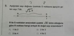 8
8. Aşağıdaki sayı doğrusu üzerinde S noktasına karşılık ge-
len sayı 7'dir.
√zo
R
S
7
R ile S noktaları arasındaki uzaklık √20 birim olduğuna
göre R noktası hangi ardışık iki doğal sayı arasındadır?
A) 1 ile 2
B) 2 ile 3
C) 3 ile 4
D) 4 ile 5