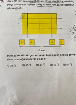 Alanı 216 birimkare olan dikdörtgen biçimindeki bir kartondan hiç
parça artmayacak şekilde özdeş 12 tane kare karton aşağıdaki
gibi kesilmiştir.
X
D) 48√2
X
2166
12
12 tane
Buna göre, dikdörtgen kartonun kesilmeden önceki çevre-
sinin uzunluğu kaç birim olabilir?
A) 36√2 B) 40√2 C) 45-√2
0
E) 54√2