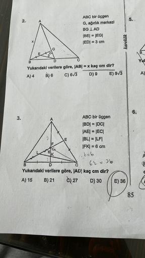 3.
2.
B
X
B
E
3
D
C
Yukarıdaki verilere göre, |AB| = x kaç cm dir?
A) 4
B) 6
C) 6√3
D) 9
E) 9√3
U
6
O
2
K
E
ABC bir üçgen
G, ağırlık merkezi
BG LAD
D
Yukarıdaki verilere göre, IAD
A) 15
B) 21
C) 27
|BE| = |EG|
|ED| = 3 cm
ABC bir üçgen
|BD| = |DC|
|AE| = |