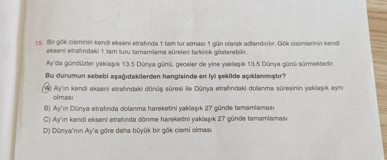 15. Bir gök cisminin kendi ekseni etrafında 1 tam tur atması 1 gün olarak adlandırılır. Gök cisimlerinin kendi
ekseni etrafındaki 1 tam turu tamamlama süreleri farklılık gösterebilir.
Ay'da gündüzler yaklaşık 13.5 Dünya günü, geceler de yine yaklaşık 13.5 