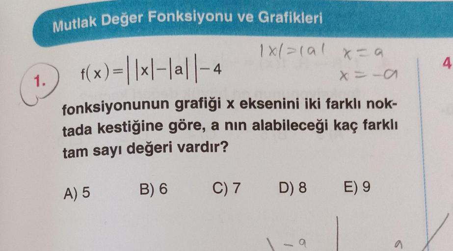 1.
Mutlak Değer Fonksiyonu ve Grafikleri
f(x) = ||×|-|a||-4
fonksiyonunun grafiği x eksenini iki farklı nok-
tada kestiğine göre, a nın alabileceği kaç farklı
tam sayı değeri vardır?
A) 5
1x/=(al x=9
B) 6
C) 7 D) 8
a
11A
E) 9
a
4