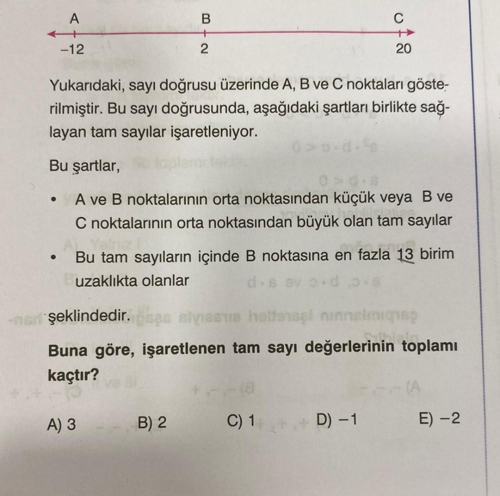 ●
A
●
-12
Yukarıdaki, sayı doğrusu üzerinde A, B ve C noktaları göste-
rilmiştir. Bu sayı doğrusunda, aşağıdaki şartları birlikte sağ-
layan tam sayılar işaretleniyor.
Bu şartlar,
A ve B noktalarının orta noktasından küçük veya B ve
C noktalarının orta noktasından büyük olan tam sayılar
3+2
B
A) 3
Bu tam sayıların içinde B noktasına en fazla 13 birim
uzaklıkta olanlar
d.sevo.d 3.8
B) 2
ener şeklindedir.oses siviseme hattensel ninnelmighsp
Buna göre, işaretlenen tam sayı değerlerinin toplamı
kaçtır?
20
C) 1
D) -1
E) -2