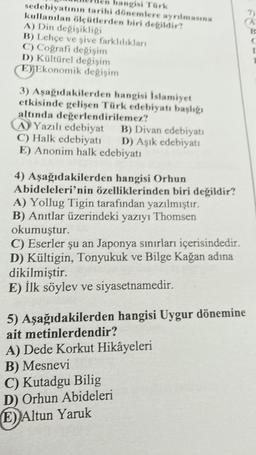 hangisi Türk
sedebiyatının tarihi dönemlere ayrılmasına
kullanılan ölçütlerden biri değildir?
A) Din değişikliği
B) Lehçe ve şive farklılıkları
C) Coğrafi değişim
D) Kültürel değişim
E) Ekonomik değişim
3) Aşağıdakilerden hangisi İslamiyet
etkisinde gelişen Türk edebiyatı başlığı
altında değerlendirilemez?
A Yazılı edebiyat B) Divan edebiyatı
C) Halk edebiyatı D) Aşık edebiyatı
E) Anonim halk edebiyatı
4) Aşağıdakilerden hangisi Orhun
Abideleleri'nin özelliklerinden biri değildir?
A) Yollug Tigin tarafından yazılmıştır.
B) Anıtlar üzerindeki yazıyı Thomsen
okumuştur.
C) Eserler şu an Japonya sınırları içerisindedir.
D) Kültigin, Tonyukuk ve Bilge Kağan adına
dikilmiştir.
E) İlk söylev ve siyasetnamedir.
5) Aşağıdakilerden hangisi Uygur dönemine
ait metinlerdendir?
A) Dede Korkut Hikâyeleri
B) Mesnevi
C) Kutadgu Bilig
D) Orhun Abideleri
E) Altun Yaruk
7)
B
C
I