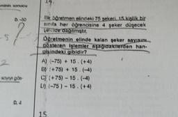 minin sonucu
-5
2
96
sayıyı gös
D. 4
Bir öğretmen elindeki 75 şekeri, 15 kişilik bir
sında her öğrencisine 4 şeker düşecek
ekide dağıtmiştir.
Öğretmenin elinde kalan şeker sayısını
gösteren işlemler aşağıdakilerden han-
gişindeki gibidir?
A) (-75) + 15. (+4)
B) (+75) + 15.(-44)
C) (+75) - 15.(-4)
D) (-75) - 15. (+4)
15.