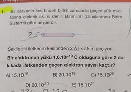 1.
Bir iletkenin kesitinden birim zamanda geçen yük mik-
tarına elektrik akımı denir. Birimi SI (Uluslararası Birim
Sistemi) göre amperdir.
Z 750
Şekildeki iletkenin kesitinden 2 A lik akım geçiyor.
Bir elektronun yükü 1,6.10-1⁹ C olduğuna göre 2 da-
kikada iletkenden geçen elektron sayısı kaçtır?
A) 15.1019
B) 20.1019
C) 15.1020
D) 20.1020
E) 15.1021