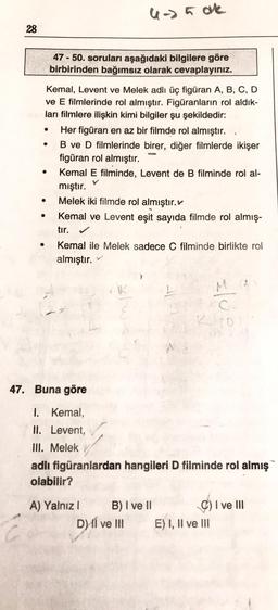 28
●
Kemal, Levent ve Melek adlı üç figüran A, B, C, D
ve E filmlerinde rol almıştır. Figüranların rol aldık-
ları filmlere ilişkin kimi bilgiler şu şekildedir:
●
●
●
47-50. soruları aşağıdaki bilgilere göre
birbirinden bağımsız olarak cevaplayınız.
4-> 5 ok
Her figüran en az bir filmde rol almıştır.
B ve D filmlerinde birer, diğer filmlerde ikişer
figüran rol almıştır.
Kemal E filminde, Levent de B filminde rol al-
mıştır.
Melek iki filmde rol almıştır.
Kemal ve Levent eşit sayıda filmde rol almış-
tır.
Kemal ile Melek sadece C filminde birlikte rol
almıştır.
A) Yalnız I
47. Buna göre
1. Kemal,
II. Levent,
III. Melek
adlı figüranlardan hangileri D filminde rol almış
olabilir?
B) I ve II
D) I ve III
=/0
C) I ve III
E) I, II ve III