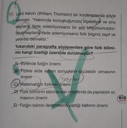 17. Lord Kelvin (William Thomson) bir konferansında şöyle
demiştir. "Hakkında konuştuğunuzu ölçebiliyor ve onu
sayılarla ifade edebiliyorsanız bir şey biliyorsunuzdur;
fakat sayılarla ifade edemiyorsanız fizik bilginiz zayıf ve
yetersiz demektir."
Yukarıdaki paragrafta söylenenlere göre fizik bilimi-
nin hangi özelliği üzerinde durulmuştur?
A) Evrende fiziğin önemi
B) Fizikte elde edilen sonuçların ölçülebilir olmasının
önemi
sayılar
CV Matematiğin fizikteki önemi
D) Fizik biliminin laboratuvar ortamında da yapılabilir ol-
masının önemi
E) Fiziğin bilimin ilerlemesine yaptığı katkının önemi
feis
Yayınları