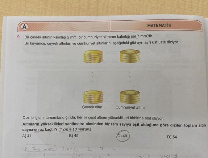 A
9.
Bir çeyrek altının kalınlığı 2 mm, bir cumhuriyet altınının kalınlığı ise 7 mm'dir.
Bir kuyumcu, çeyrek altınları ve cumhuriyet altınlarını aşağıdaki gibi ayrı ayrı üst üste diziyor.
Çeyrek altın
Cumhuriyet altını
Dizme işlemi tamamlandığında, her iki