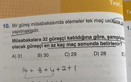 Test.
10. Bir güreş müsabakasında elemeler tek maç usülüne o
yapılmaktadır.
Müsabakalara 32 güreşçi katıldığına göre, şampiyon
olacak güreşçi en az kaç maç sonunda belirlenir?
A) 31
B) 30
C) 29
D) 28
16 + 8 +4+2+1
E)
Te
1.