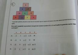 78.
A)
B)
D)
C)
B
18
A
B
√3 3
√6 9
√√2
Yukarıdaki şekilde yanyana duran her iki kutudaki sayının çarpımı iki kutunun da ortak olarak üzerinde bulunan kutuya
eşittir.
Buna göre aşağıdaki seçeneklerin hangisinde kutuların içinde A, B, C, D ve E harfleri ile gösterilen sayılar doğru
verilmiştir?
√√6 9
√3 3
D
E
C
C
4√6
2√2
2
√12
2√2
2√2 4√6
D
A
E
96
12 96
2√2 4√6 48√/6
12 48√6