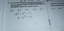 2. A ve B kümelerinin alt kümelerinin sayıları top-
lamı 12 olduğuna göre, A kümesi ile B kümesi-
nin eleman sayılarının toplamı kaçtır?"
A) 3
B) 4
C) 5
20+2n = 12
2.2 =12
D) 6
E) 7
karekök
M= {1, 2, 3, 4, 5, 6,
kümesinin alt kümele
eleman olarak bulur
A) 16
B) 32