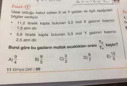 Örnek: (2
ideal olduğu kabul edilen X ve Y gazları ile ilgili aşağıdaki
bilgiler veriliyor.
●
5,6 litrelik kapta bulunan 0,3 mol Y gazının basıncı
2,5 atm dir.
Buna göre bu gazların mutlak sıcaklıkları oranı
C)/3/2
A)
9
11,2 litrelik kapta bulunan 0,2 mol X gazının basıncı
1,5 atm dir.
93
B)
5
4
11 Kimya DAF / 09
D)
els
Yayınlan
8
Tx kaçtır?
Ty
E)
12
5
Ör
4,
bu
E