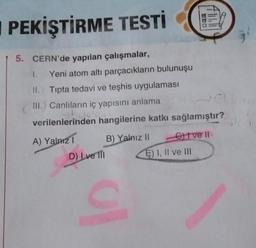 I PEKİŞTİRME TESTİ
5. CERN'de yapılan çalışmalar,
1. Yeni atom altı parçacıkların bulunuşu
II. Tıpta tedavi ve teşhis uygulaması
III. Canlıların iç yapısını anlama
Bydlost
verilenlerinden hangilerine katkı sağlamıştır?
A) Yalnız 1
D) Ive fil
B) Yalnız II - Give ll
E) I, II ve III
C
16