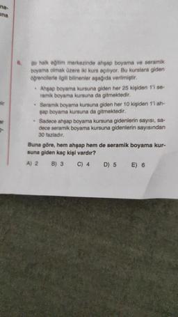 na-
ina
Dir
Bir halk eğitim merkezinde ahşap boyama ve seramik
boyama olmak üzere iki kurs açılıyor. Bu kurslara giden
öğrencilerle ilgili bilinenler aşağıda verilmiştir.
.
Ahşap boyama kursuna giden her 25 kişiden 1'i se-
ramik boyama kursuna da gitmektedir.
* Seramik boyama kursuna giden her 10 kişiden 1'i ah-
şap boyama kursuna da gitmektedir.
Sadece ahşap boyama kursuna gidenlerin sayısı, sa-
dece seramik boyama kursuna gidenlerin sayısından
30 fazladır.
Buna göre, hem ahşap hem de seramik boyama kur-
suna giden kaç kişi vardır?
A) 2
B) 3
C) 4
D) 5 E) 6