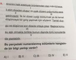 9. Anonim halk edebiyatı ürünlerinden olan mâni 8 hece-
li dört dizeden oluşur ve uyak düzeni çoğunlukla aaxa
||
şeklindedir. İlk iki dizesi uyağı doldurmak ya da temel
düşünceye bir giriş yapmak için söylenir. Temel duy-
bbb.doos da shiuinugop inesüb AsyU
nalo
per gu ve düşünce son dizede ortaya çıkar. Başlıca konu-
VI élémel sand ev
su aşk olmakla birlikte bunun dışında türlü konularda
V
ellda yazılabilir.
Bu parçadaki numaralanmış bölümlerin hangisin-
de bir bilgi yanlışı vardır?
A) I
B) II
C) III D) IV
E) V