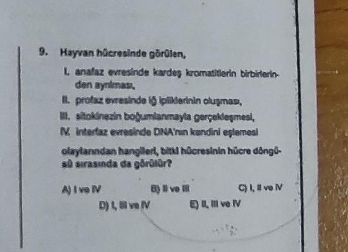 9. Hayvan hücresinde görülen,
L anafaz evresinde kardeş kromatitlerin birbirlerin-
den aynimas,
II. profaz evresinde i ipliklerinin oluşması,
II. sitokinezin boğumlanmayla gerçekleşmesi,
IV. interfaz evresinde DNA'nin kendini eşlemesi
olaylarından hangiler