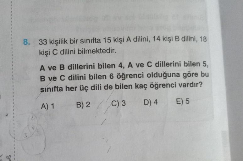 8. 33 kişilik bir sınıfta 15 kişi A dilini, 14 kişi B dilini, 18
kişi C dilini bilmektedir.
A ve B dillerini bilen 4, A ve C dillerini bilen 5,
B ve C dilini bilen 6 öğrenci olduğuna göre bu
sınıfta her üç dili de bilen kaç öğrenci vardır?
A) 1
B) 2
C) 3 D