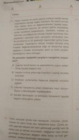 Kronometreni nel
Türkçe
22) Hayat, insanlan bir yerde seçime zorlayıp seçtiği alanda
yoğunlaşma olanağı sağlar insanlara. Bu seçim anında
hazır olanlar, bunu iyi değerlendirenler hayatta başa-
n merdivenine tutunma, bir yerlere gelme mücadelesi
içinde kendilerini bulacaklardır. Devletler, milletler ve
toplumlar çocuklarını bu bilinçle hayata hazırlarsa hem
yaşadıklan toplumun refah seviyesini artıracaklar hem
de çocuklarına iyi bir geleceğin kapısından girme firsati
sunacaklar. Yaşadığımız dünya, fırsatlar dünyası ama
firsatlanı değerlendirebilecek bilgi ve donanıma sahip
değilsek o firsatlar önümüzden akan ve bizim yararla-
namadığımız nehre dönüşür.
Bu parçadan aşağıdaki yargıların hangisine ulaşıla-
bilir?
A) Insanlar kendi beceri ve yeteneklerine uygun yetişti-
rilirse hayatta başarılı olur.
B) Hayatın kırılma anlarında insanların yaptığı tercihler
önemlidir.
C) İmkânları zorlamadan başarıya ulaşmak mümkün
değildir.
D) insanlar karşılarına çıkan imkânlara hazır durum-
daysa o olanaklardan faydalanabilir.
E) Kendini tanımayan ve bilmeyen kimselerin hayatta
başarılı olma şansı yoktur.
23. Farklı arayışlar içinde olan sanatçılar, mimarlar, yönet-
menler bir adım önde olur rakiplerine karşı. Çünkü ye-
nilik yapmak isteyen biri hem getireceği yeniliği hem de
eskiyi çok iyi bilmek zorundadır. Değişimin nasıl olması
gerektiğini biliyorsan değişim daha kolay ve hızlı ger-
çekleşir, herkes tarafından benimsenir.