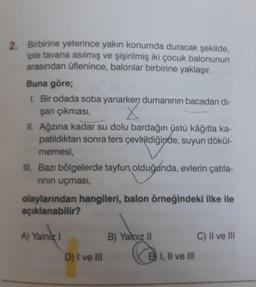 2. Birbirine yeterince yakın konumda duracak şekilde,
iple tavana asılmış ve şişirilmiş iki çocuk balonunun
arasından üflenince, balonlar birbirine yaklaşır.
Buna göre;
1. Bir odada soba yanarken dumanının bacadan di-
şarı çıkması,
II. Ağzına kadar su dolu bardağın üstü kâğıtla ka-
patıldıktan sonra ters çevirildiğinde, suyun dökül-
memesi,
III. Bazı bölgelerde tayfun olduğunda, evlerin çatıla-
rının uçması,
olaylarından hangileri, balon örneğindeki ilke ile
açıklanabilir?
A) Yalnız I
D) I ve III
B) Yalnız II
BI, II ve III
C) II ve III