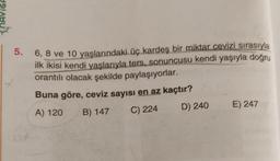 5. 6, 8 ve 10 yaşlarındaki üç kardeş bir miktar cevizi sırasıyla
ilk ikisi kendi yaşlarıyla ters, sonuncusu kendi yaşıyla doğru
orantılı olacak şekilde paylaşıyorlar.
Buna göre, ceviz sayısı en az kaçtır?
A) 120 B) 147 C) 224
D) 240 E) 247