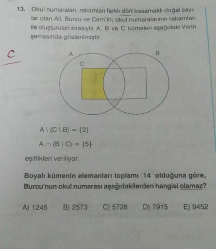 C
13. Okul numaraları, rakamları farklı dört basamaklı doğal sayı-
lar olan Ali, Burcu ve Cem'in; okul numaralarının rakamları
ile oluşturulan sırasıyla A, B ve C kümeleri aşağıdaki Venn
şemasında gösterilmiştir.
A
C
A\(C\B) = {3}
An (BIC) = {5}
eşitlikler