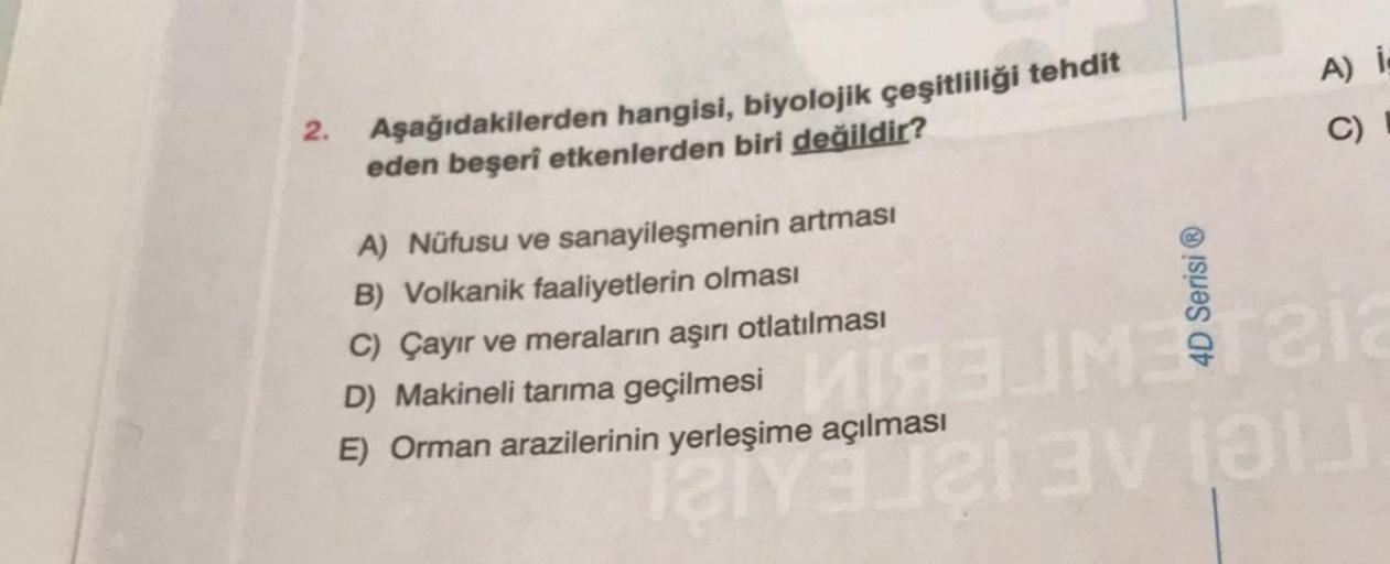 2.
Aşağıdakilerden hangisi, biyolojik çeşitliliği tehdit
eden beşeri etkenlerden biri değildir?
A) Nüfusu ve sanayileşmenin artması
B) Volkanik faaliyetlerin olması
C) Çayır ve meraların aşırı otlatılması
D) Makineli tarıma geçilmesi
E) Orman arazilerinin