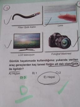 Fiber Optik Kablo
D) 3
LCD televizyon
Günlük hayatımızda kullandığımız yukarıda verilen
araç gereçlerden kaç tanesi fiziğin alt dalı olan optik
ile ilgilidir?
A) Hiçbiri
B) 1
Lens
Fotoğraf Makinesi
E) Hepsi
C) 2