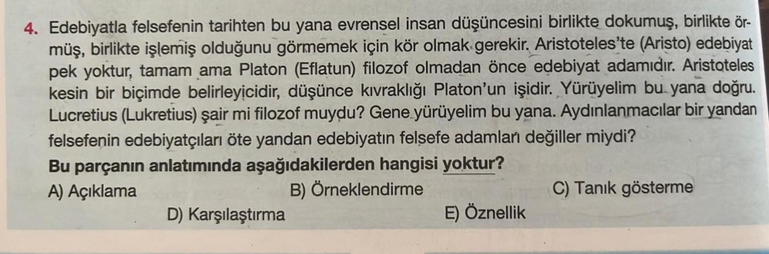 4. Edebiyatla felsefenin tarihten bu yana evrensel insan düşüncesini birlikte dokumuş, birlikte ör-
müş, birlikte işlemiş olduğunu görmemek için kör olmak gerekir. Aristoteles'te (Aristo) edebiyat
pek yoktur, tamam ama Platon (Eflatun) filozof olmadan önce