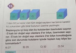 15
161
√2
√T
√3
1'den 50'ye kadar olan tüm doğal sayıların her birinin karekö-
kü yukarıdaki gibi birer kutunun üzerine yazılmıştır.
Gözüm
Başlangıçta içi boş olan bu kutulardan üzerindeki sayının
√3 katı bir doğal sayı olanlara 5'er bilye, üzerindeki sayı-
nın √5 katı bir doğal sayı olanlara 3'er bilye konulduğuna
göre son durumda kutuların içinde toplam kaç bilye bu-
lunmaktadır?
A) 27
B) 29
√50
C) 32
D) 34