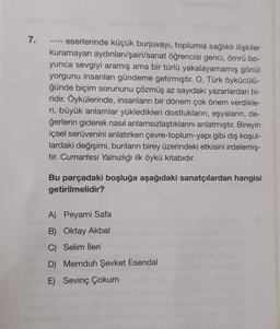 7.
eserlerinde küçük burjuvayı, toplumla sağlıklı ilişkiler
kuramayan aydınları/şairi/sanat öğrencisi genci, ömrü bo-
yunca sevgiyi aramış ama bir türlü yakalayamamış gönül
yorgunu insanları gündeme getirmiştir. O, Türk öykücülü-
ğünde biçim sorununu çözmüş az sayıdaki yazarlardan bi-
ridir. Öykülerinde, insanların bir dönem çok önem verdikle-
ri, büyük anlamlar yükledikleri dostlukların, eşyaların, de-
ğerlerin giderek nasıl anlamsızlaştıklarını anlatmıştır. Bireyin
içsel serüvenini anlatırken çevre-toplum-yapı gibi dış koşul-
lardaki değişimi, bunların birey üzerindeki etkisini irdelemiş-
tir. Cumartesi Yalnızlığı ilk öykü kitabıdır.
Bu parçadaki boşluğa aşağıdaki sanatçılardan hangisi
getirilmelidir?
A) Peyami Safa
B) Oktay Akbal
C) Selim İleri
D) Memduh Şevket Esendal
E) Sevinç Çokum
000000000lboobwoocoox.co