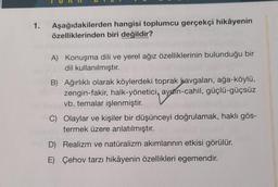 1.
Aşağıdakilerden
hangisi toplumcu gerçekçi hikâyenin
özelliklerinden biri değildir?
A) Konuşma dili ve yerel ağız özelliklerinin bulunduğu bir
dil kullanılmıştır.
B) Ağırlıklı olarak köylerdeki toprak kavgaları, ağa-köylü,
zengin-fakir, halk-yönetici, ayahn-cahil, güçlü-güçsüz
vb. temalar işlenmiştir.
C) Olaylar ve kişiler bir düşünceyi doğrulamak, haklı gös-
termek üzere anlatılmıştır.
D) Realizm ve natüralizm akımlarının etkisi görülür.
E) Çehov tarzı hikâyenin özellikleri egemendir.