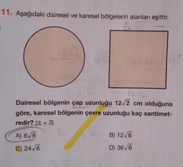 11. Aşağıdaki dairesel ve karesel bölgelerin alanları eşittir.
6
ALE
M
Dairesel bölgenin çap uzunluğu 12√2 cm olduğuna
göre, karesel bölgenin çevre uzunluğu kaç santimet-
redir? (π = 3)
A) 6√6
C) 24√6
B) 12√6
D) 36√6