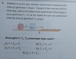 9.
Kütleleri m ve 2m olan cisimler, sürtünmesiz yüzeyde çeki-
lirken ip gerilmesi T oluyor. Yüzeyin K'den sonrası sürtün-
meli olup, yalnız 2m kütleli cisim sürtünmeli ortama geçin-
ce ip gerilmesi T₁, m ve 2m kütleli iki cisim de sürtünmeli
ortamda iken ip gerilmesi T₂ oluyor.
2
m
T
A) T = T₂ > T₁
C) T = T₁ = T₂
2m
K
Buna göre T, T₁, T₂ arasındaki ilişki nedir?
2
F
E) T₂ > T = T₁
B) T₂ > T₁ > T
D) T₁ > T₂ > T