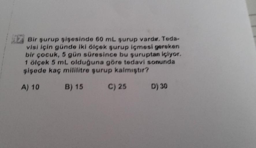 Bir şurup şişesinde 60 mL şurup vardı. Teda-
visi için günde iki ölçek şurup içmesi gereken
bir çocuk, 5 gün süresince bu şuruptan içiyor.
1 ölçek 5 mL olduğuna göre tedavi sonunda
şişede kaç mililitre şurup kalmıştır?
A) 10
B) 15
C) 25
D) 30