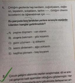 1. Çıktığım gezilerde hep kentlerin, coğrafyaların, dağla-
rin, tepelerin, sokakların, tarihin ----. Gittiğim ülkenin
lezzetlerini de öğrenebilmek için
2.
----
Bu parçada boş bırakılan yerlere sırasıyla aşağıda-
kilerden hangisi getirilmelidir?
A) peşine düşmem - can atarım
B) akışına bakmam - göz koyarım
C) gizini çözmem - iç dökerim
D) sesini dinlemem - ağız yoklarım
E) keşfine çıkmam - baş koyarım
Çocuk gelişimi alanında yapılan araştırmalar, dil ve sos-
yal gelişimin belli aşamaları olduğunu göstermiştir. Her
uocamalarda aynı çabuklukta ilerleyemez an-