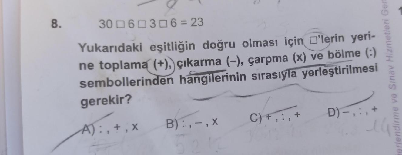 8.
O
306 306=23
Yukarıdaki eşitliğin doğru olması için 'lerin yeri-
ne toplama (+), çıkarma (-), çarpma (x) ve bölme (:)
sembollerinden hangilerinin sırasıyla
yerleştirilmesi
gerekir?
A):, +,x
B):, -, x
5
C) +, :, +
D)-,
+
erlendirme ve Sınav Hizmetleri Ge