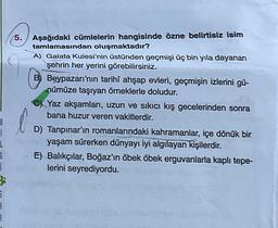 8
G
5.
Aşağıdaki cümlelerin hangisinde özne belirtisiz isim
tamlamasından oluşmaktadır?
A) Galata Kulesi'nin üstünden geçmişi üç bin yıla dayanan
şehrin her yerini görebilirsiniz.
B) Beypazarı'nın tarihî ahşap evleri, geçmişin izlerini gü-
nümüze taşıyan örneklerle doludur.
C) Yaz akşamları, uzun ve sıkıcı kış gecelerinden sonra
bana huzur veren vakitlerdir.
l
D) Tanpınar'ın romanlarındaki kahramanlar, içe dönük bir
yaşam sürerken dünyayı iyi algılayan kişilerdir.
E) Balıkçılar, Boğaz'ın öbek öbek erguvanlarla kaplı tepe-
lerini seyrediyordu.