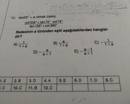 1. E
12. tan25° = a olmak üzere,
2. B
10. C
cot 335°+tan 75° cot 75°
tan 155°+cot 385°
ifadesinin a türünden eşiti aşağıdakilerden hangisi-
dir?
A) ₁+ a
1+
D) -
- a
a+1
3. D
11. B
4. A
12. C
a
B) 1+ a
5. E
E)
6. D
Ho
a-1
a+1
go-a)
C) -1 +a
7.D
8. C