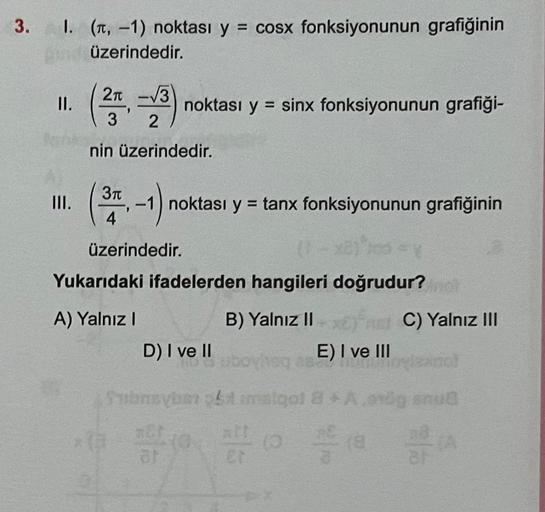 3.
I. (π, -1) noktası y = cosx fonksiyonunun grafiğinin
din üzerindedir.
(2-3) noktası y = sinx fonksiyonunun grafiği-
nin üzerindedir.
II.
love
III.
3π
-1) noktası y = tanx fonksiyonunun grafiğinin
4
üzerindedir.
(1-
los
Yukarıdaki ifadelerden hangileri d