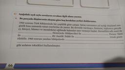 66
amm.
C) Aşağıdaki açık uçlu soruların cevabını ilgili alana yazınız.
6. Bu parçada düşüncenin akışına göre boş bırakılan yerleri doldurunuz.
1960 sonrası Türk hikâyesinde bir çeşitlilik göze çarpar. Savaş sonrasının yol açtığı düşünsel zen-
ginlik kısa zamanda sanat eserlerine de yansır. Bu devrede varoluşçu, feminist, toplumcu gerçek-
çi, bireyci, İslamcı ve memleketçi eğilimde kalemler eser vermeye başlar. Karanfilsiz adlı eseri ile
........., Demiryolu Hikâyecileri ile.....
Bir Saatlik Telâki ile
Parasız Yatılı
örnek göste-
ile ........
.........
rilebilir. 1960 sonrası yazılan hikâyelerde
gibi anlatım teknikleri kullanılmıştır.