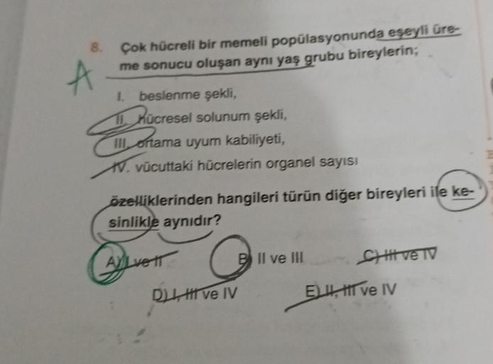 8.
A
Çok hücreli bir memeli popülasyonunda eşeyli üre-
me sonucu oluşan aynı yaş grubu bireylerin;
I. beslenme şekli,
11.
III ortama uyum kabiliyeti,
V. vücuttaki hücrelerin organel sayısı
özelliklerinden hangileri türün diğer bireyleri ile ke-
sinlikle ay