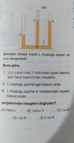 X
Y
K
Gaz
D) I ve III
N
Şekildeki bileşik kapta L musluğu kapalı ve
civa dengededir.
Buna göre,
1. Ucu kapalı olan Y kolundaki gazın basıncı
açık hava basıncından küçüktür.
II. L musluğu açılırsa gaz basıncı artar.
III. L musluğu açılırsa K noktasındaki toplam
basınç azalır.
yargılarından hangileri doğrudur?
A) Yalnız !
B) Yalnız II
E) Il ve Ili
C) I ve II