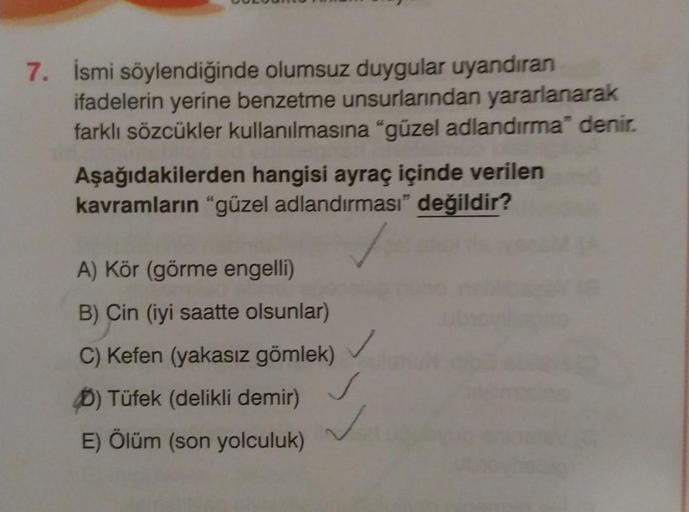 7. İsmi söylendiğinde olumsuz duygular uyandıran
ifadelerin yerine benzetme unsurlarından yararlanarak
farklı sözcükler kullanılmasına "güzel adlandırma" denir.
Aşağıdakilerden hangisi ayraç içinde verilen
kavramların "güzel adlandırması” değildir?
A) Kör