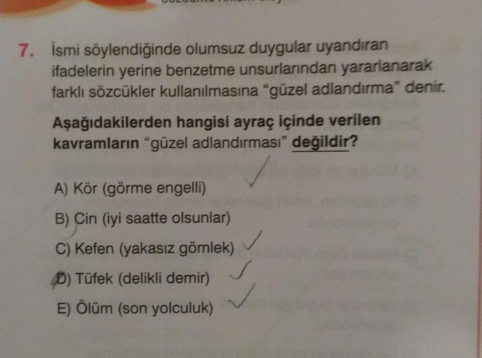 7. İsmi söylendiğinde olumsuz duygular uyandıran
ifadelerin yerine benzetme unsurlarından yararlanarak
farklı sözcükler kullanılmasına "güzel adlandırma" denir.
Aşağıdakilerden hangisi ayraç içinde verilen
kavramların "güzel adlandırması” değildir?
A) Kör 